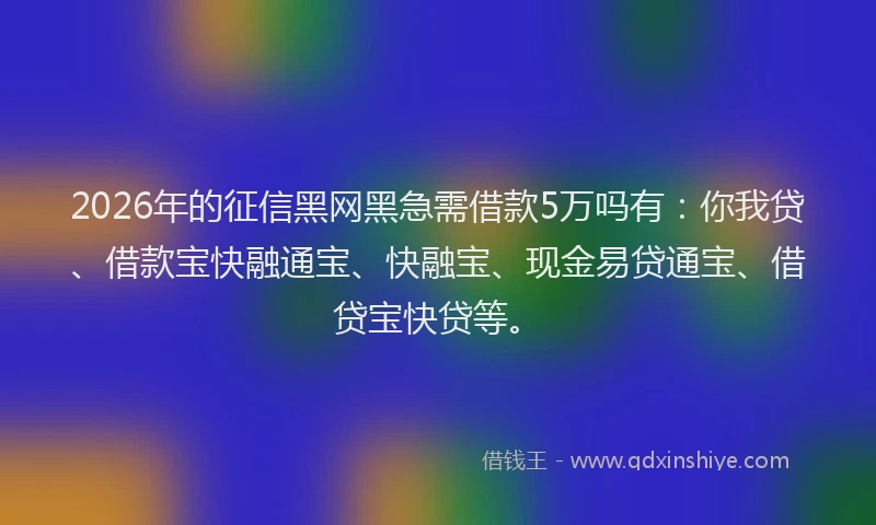 2026年的征信黑网黑急需借款5万吗有：你我贷、借款宝快融通宝、快融宝、现金易贷通宝、借贷宝快贷等。