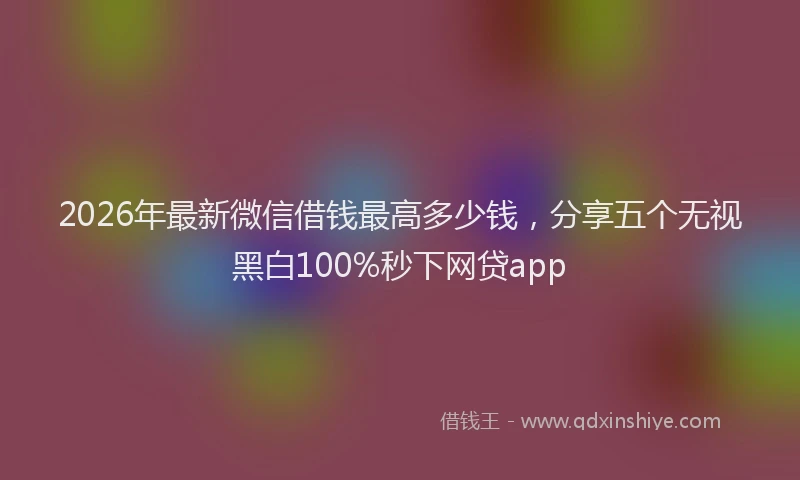2026年最新微信借钱最高多少钱，分享五个无视黑白100%秒下网贷app