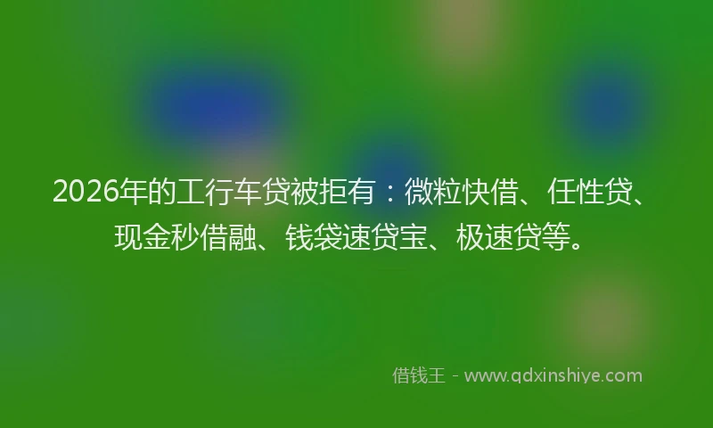 2026年的工行车贷被拒有：微粒快借、任性贷、现金秒借融、钱袋速贷宝、极速贷等。
