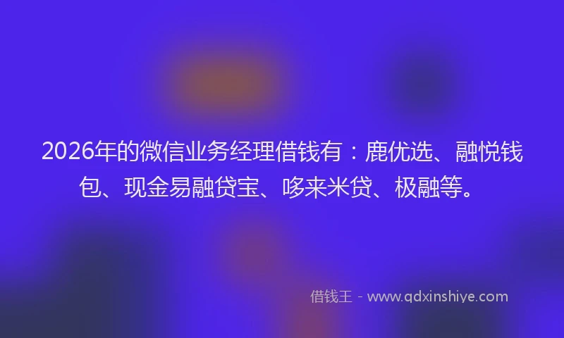 2026年的微信业务经理借钱有：鹿优选、融悦钱包、现金易融贷宝、哆来米贷、极融等。