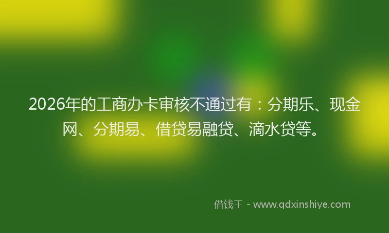 2026年的工商办卡审核不通过有：分期乐、现金网、分期易、借贷易融贷、滴水贷等。