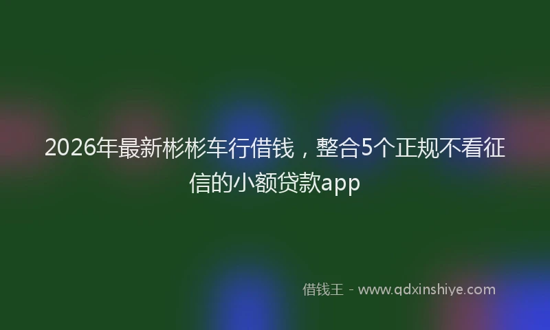 2026年最新彬彬车行借钱，整合5个正规不看征信的小额贷款app