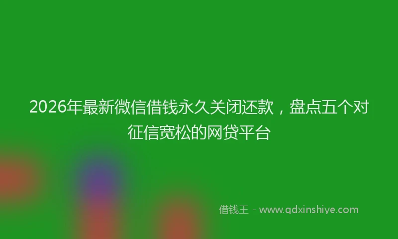 2026年最新微信借钱永久关闭还款，盘点五个对征信宽松的网贷平台