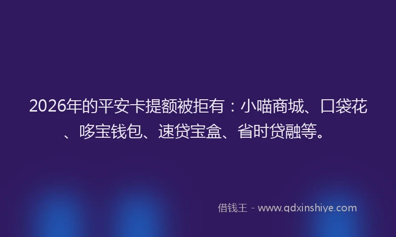 2026年的平安卡提额被拒有：小喵商城、口袋花、哆宝钱包、速贷宝盒、省时贷融等。
