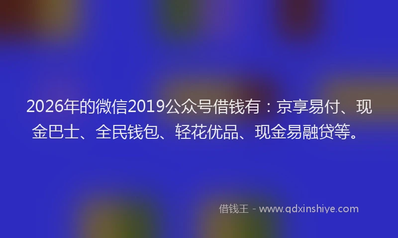 2026年的微信2019公众号借钱有：京享易付、现金巴士、全民钱包、轻花优品、现金易融贷等。