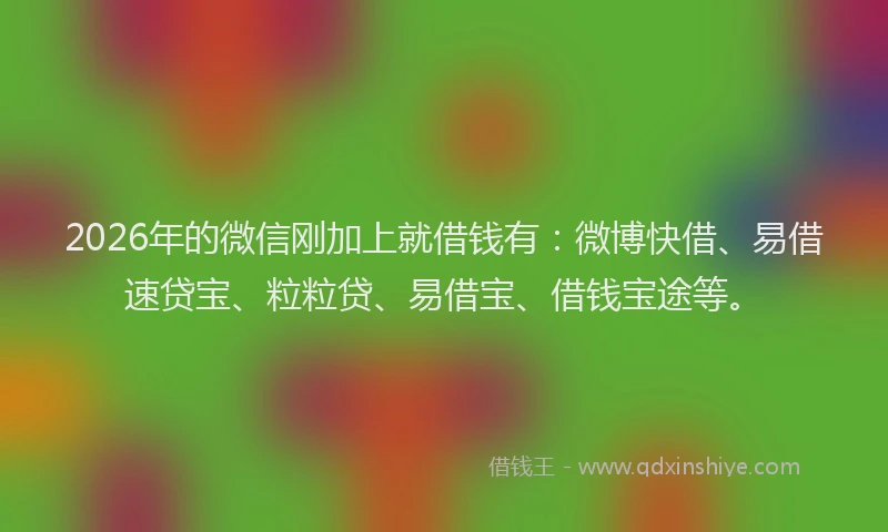 2026年的微信刚加上就借钱有：微博快借、易借速贷宝、粒粒贷、易借宝、借钱宝途等。