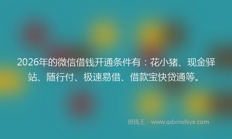 2026年的微信借钱开通条件有：花小猪、现金驿站、随行付、极速易借、借款宝快贷通等。