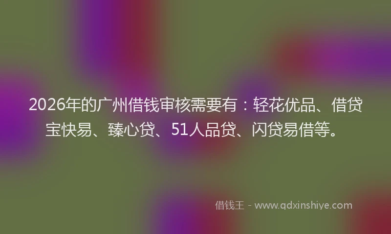 2026年的广州借钱审核需要有：轻花优品、借贷宝快易、臻心贷、51人品贷、闪贷易借等。