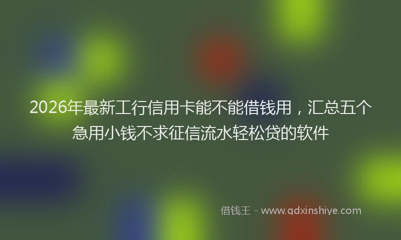 2026年最新工行信用卡能不能借钱用，汇总五个急用小钱不求征信流水轻松贷的软件