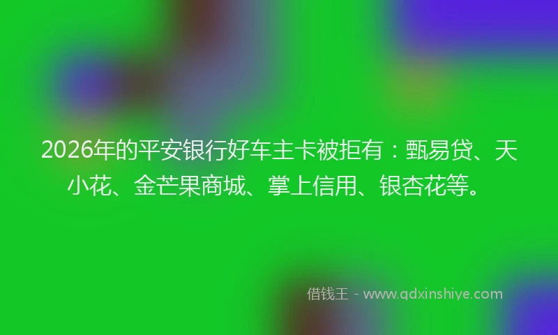 2026年的平安银行好车主卡被拒有：甄易贷、天小花、金芒果商城、掌上信用、银杏花等。