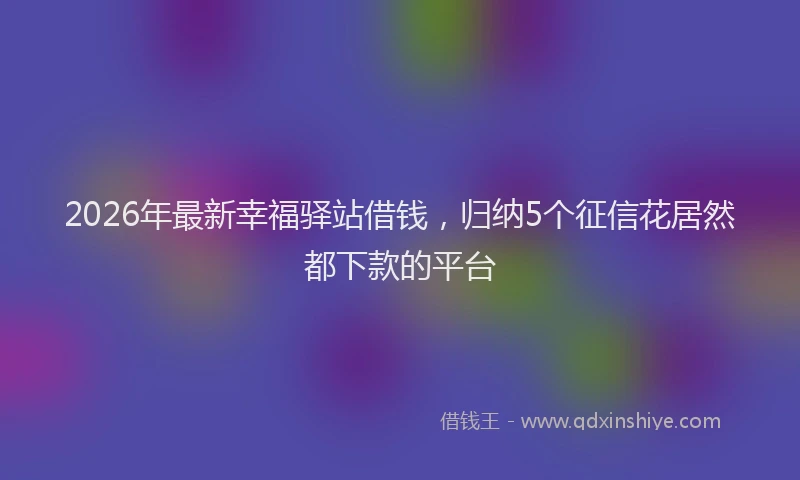 2026年最新幸福驿站借钱，归纳5个征信花居然都下款的平台