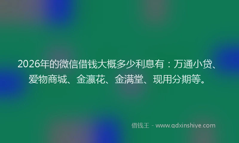 2026年的微信借钱大概多少利息有：万通小贷、爱物商城、金瀛花、金满堂、现用分期等。