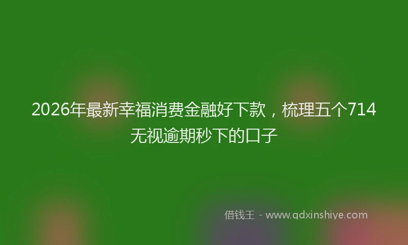 2026年最新幸福消费金融好下款，梳理五个714无视逾期秒下的口子
