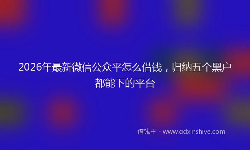 2026年最新微信公众平怎么借钱，归纳五个黑户都能下的平台