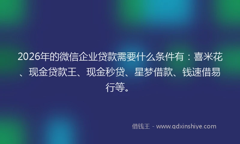 2026年的微信企业贷款需要什么条件有：喜米花、现金贷款王、现金秒贷、星梦借款、钱速借易行等。