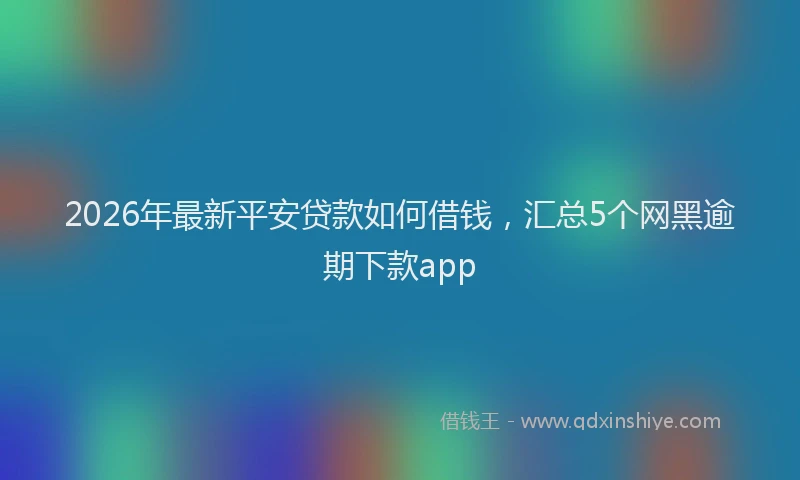 2026年最新平安贷款如何借钱，汇总5个网黑逾期下款app
