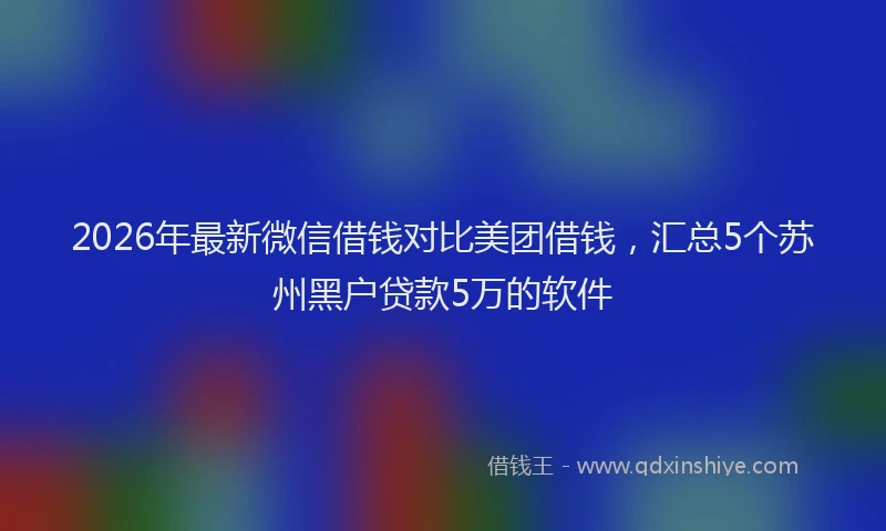2026年最新微信借钱对比美团借钱，汇总5个苏州黑户贷款5万的软件