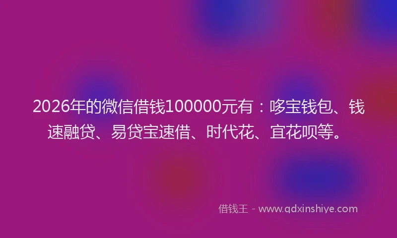 2026年的微信借钱100000元有：哆宝钱包、钱速融贷、易贷宝速借、时代花、宜花呗等。