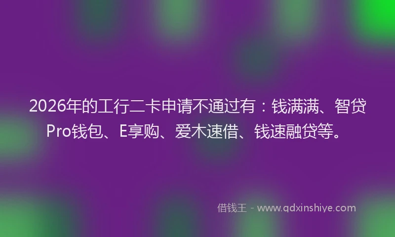 2026年的工行二卡申请不通过有：钱满满、智贷Pro钱包、E享购、爱木速借、钱速融贷等。