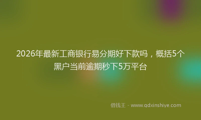 2026年最新工商银行易分期好下款吗，概括5个黑户当前逾期秒下5万平台