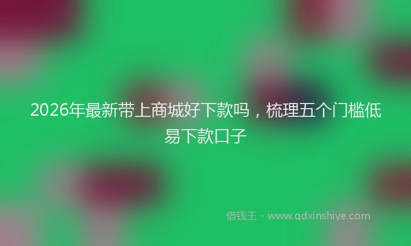 2026年最新带上商城好下款吗，梳理五个门槛低易下款口子