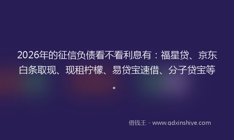 2026年的征信负债看不看利息有：福星贷、京东白条取现、现租柠檬、易贷宝速借、分子贷宝等。