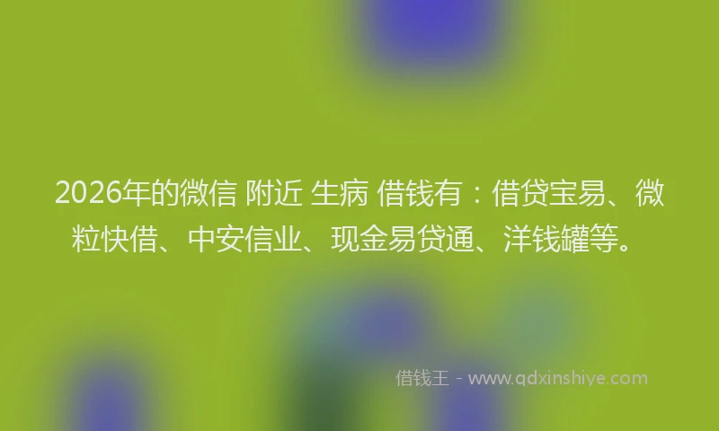 2026年的微信 附近 生病 借钱有：借贷宝易、微粒快借、中安信业、现金易贷通、洋钱罐等。