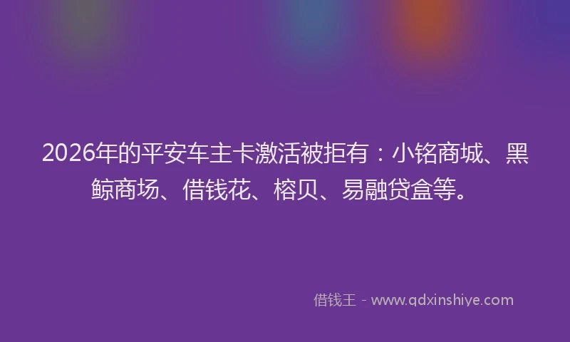 2026年的平安车主卡激活被拒有：小铭商城、黑鲸商场、借钱花、榕贝、易融贷盒等。