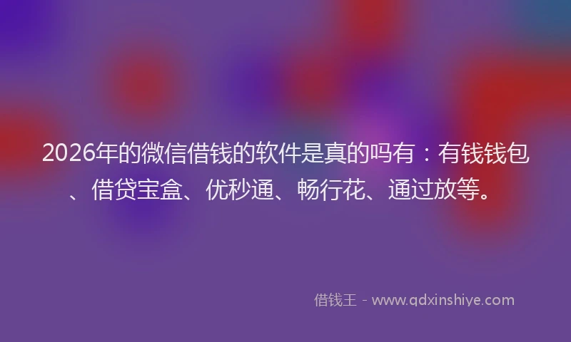 2026年的微信借钱的软件是真的吗有：有钱钱包、借贷宝盒、优秒通、畅行花、通过放等。