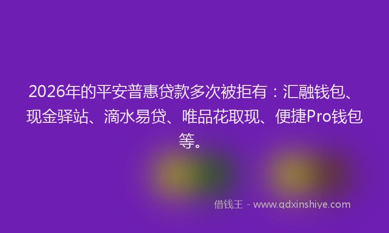 2026年的平安普惠贷款多次被拒有：汇融钱包、现金驿站、滴水易贷、唯品花取现、便捷Pro钱包等。