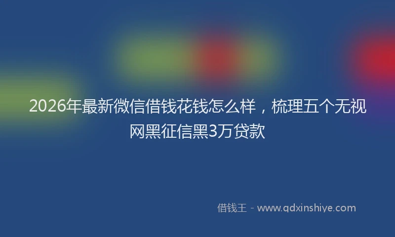 2026年最新微信借钱花钱怎么样，梳理五个无视网黑征信黑3万贷款