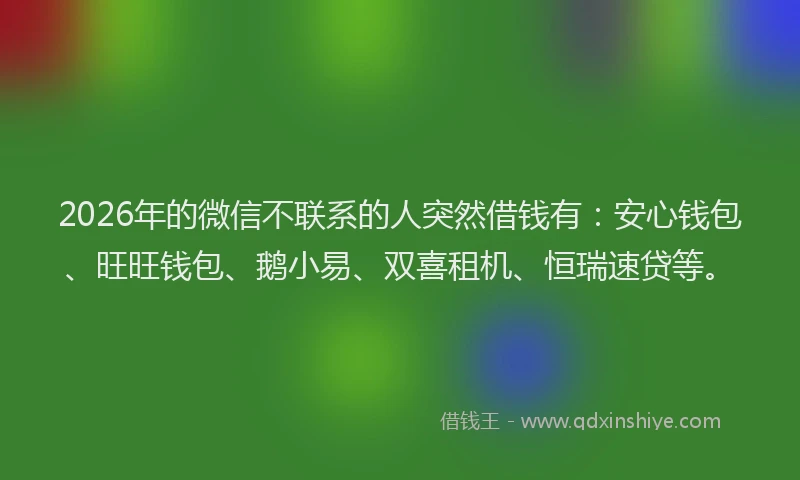 2026年的微信不联系的人突然借钱有：安心钱包、旺旺钱包、鹅小易、双喜租机、恒瑞速贷等。