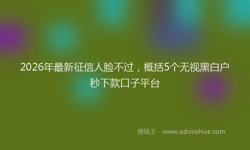 2026年最新征信人脸不过，概括5个无视黑白户秒下款口子平台