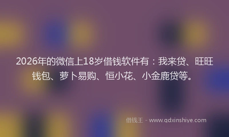 2026年的微信上18岁借钱软件有：我来贷、旺旺钱包、萝卜易购、恒小花、小金鹿贷等。