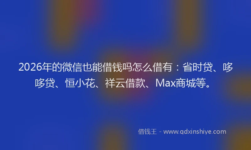 2026年的微信也能借钱吗怎么借有：省时贷、哆哆贷、恒小花、祥云借款、Max商城等。