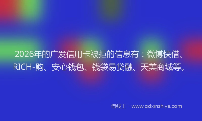 2026年的广发信用卡被拒的信息有：微博快借、RICH-购、安心钱包、钱袋易贷融、天美商城等。