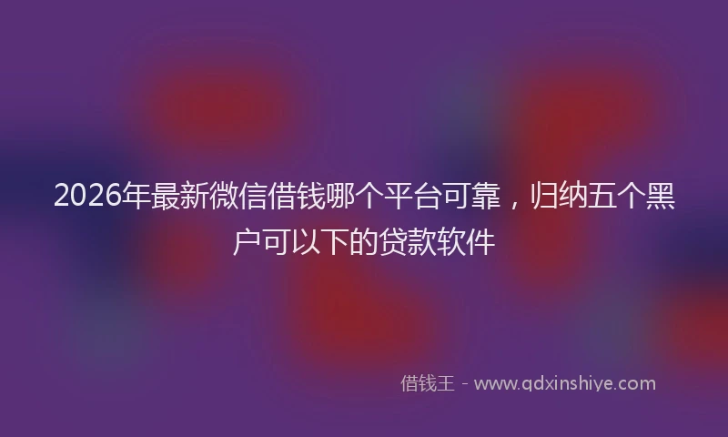 2026年最新微信借钱哪个平台可靠，归纳五个黑户可以下的贷款软件