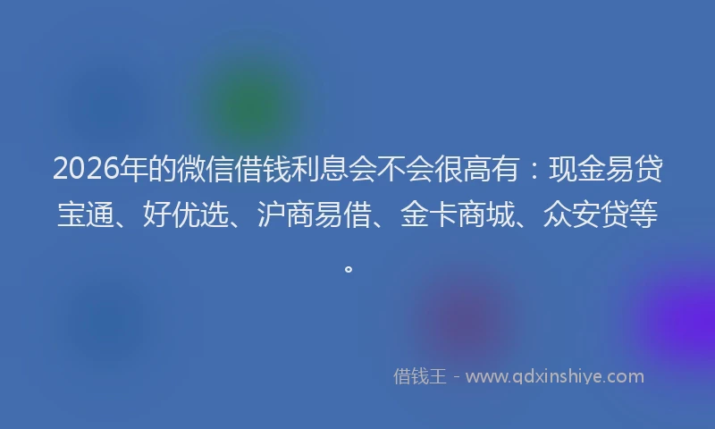 2026年的微信借钱利息会不会很高有：现金易贷宝通、好优选、沪商易借、金卡商城、众安贷等。