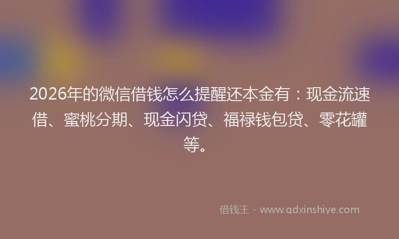 2026年的微信借钱怎么提醒还本金有：现金流速借、蜜桃分期、现金闪贷、福禄钱包贷、零花罐等。