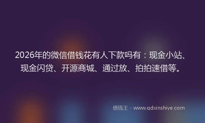 2026年的微信借钱花有人下款吗有：现金小站、现金闪贷、开源商城、通过放、拍拍速借等。