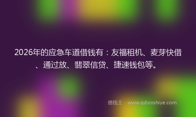 2026年的应急车道借钱有：友福租机、麦芽快借、通过放、翡翠信贷、捷速钱包等。