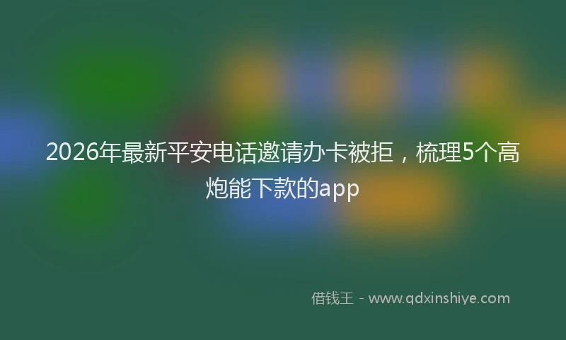 2026年最新平安电话邀请办卡被拒，梳理5个高炮能下款的app
