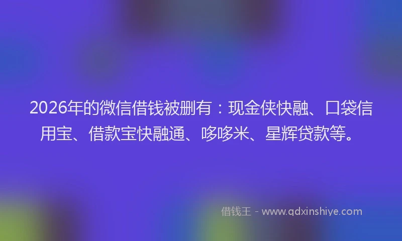 2026年的微信借钱被删有：现金侠快融、口袋信用宝、借款宝快融通、哆哆米、星辉贷款等。