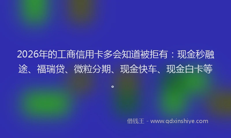 2026年的工商信用卡多会知道被拒有：现金秒融途、福瑞贷、微粒分期、现金快车、现金白卡等。