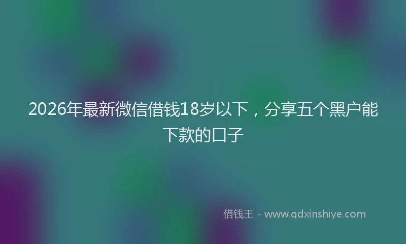 2026年最新微信借钱18岁以下，分享五个黑户能下款的口子