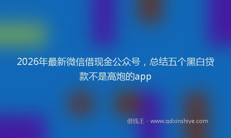 2026年最新微信借现金公众号，总结五个黑白贷款不是高炮的app