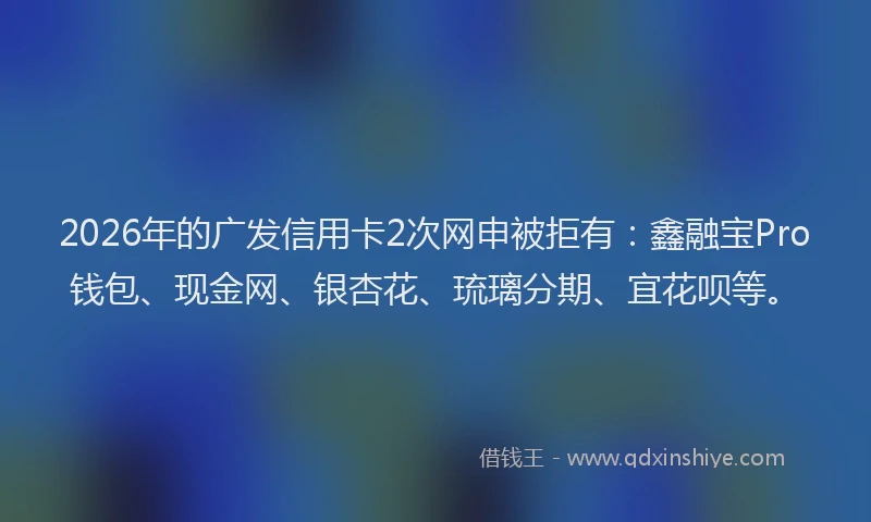 2026年的广发信用卡2次网申被拒有：鑫融宝Pro钱包、现金网、银杏花、琉璃分期、宜花呗等。