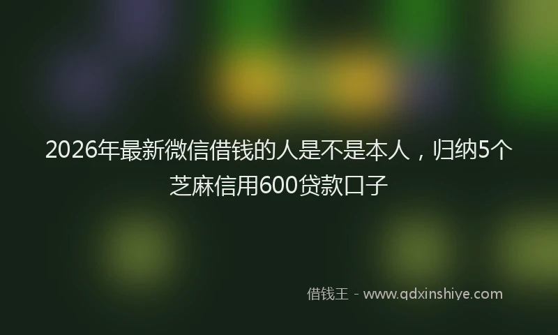 2026年最新微信借钱的人是不是本人，归纳5个芝麻信用600贷款口子