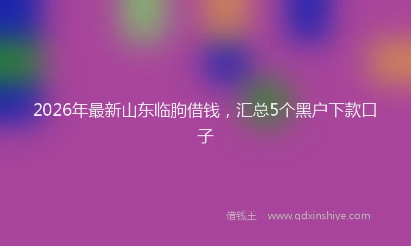 2026年最新山东临朐借钱，汇总5个黑户下款口子