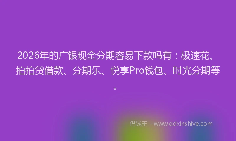 2026年的广银现金分期容易下款吗有：极速花、拍拍贷借款、分期乐、悦享Pro钱包、时光分期等。